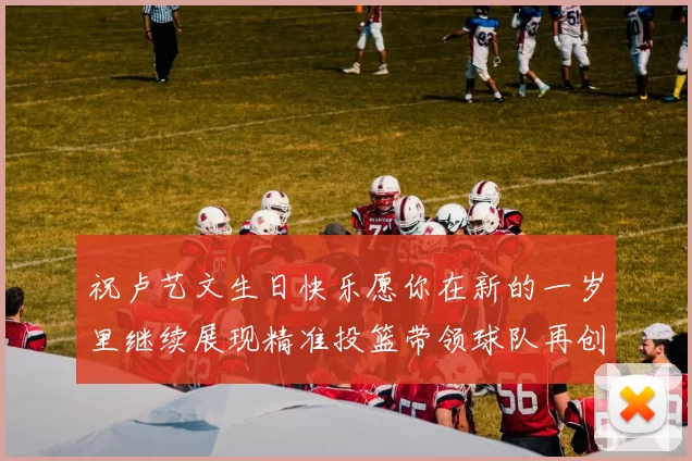 祝卢艺文生日快乐愿你在新的一岁里继续展现精准投篮带领球队再创辉煌成就
