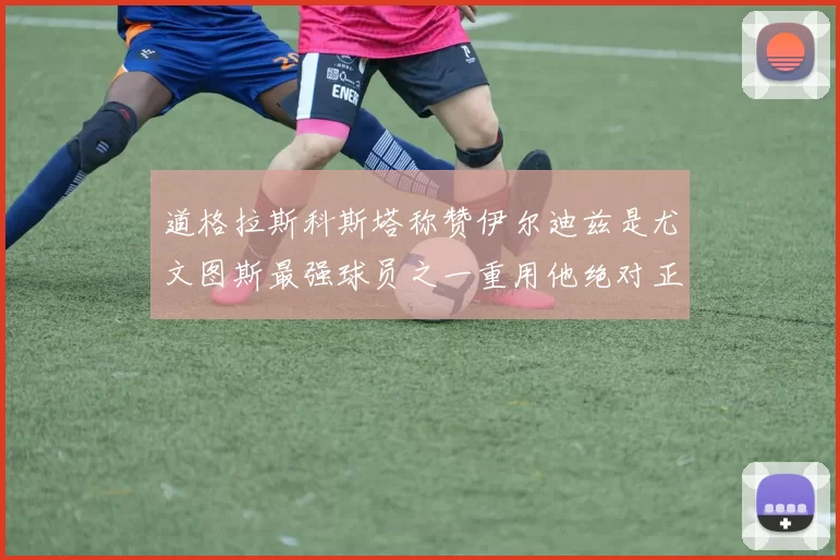 道格拉斯科斯塔称赞伊尔迪兹是尤文图斯最强球员之一重用他绝对正确