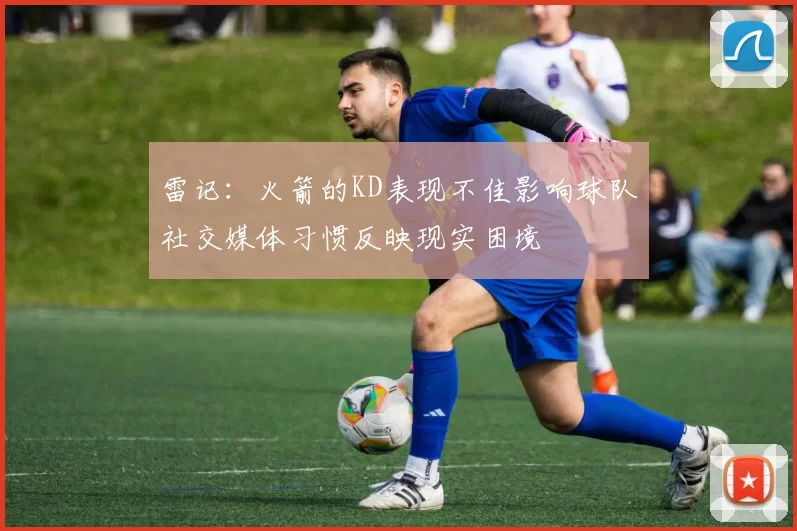 雷记：火箭的KD表现不佳影响球队社交媒体习惯反映现实困境