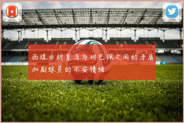 西媒分析皇马与姆巴佩之间的矛盾加剧球员的不安情绪