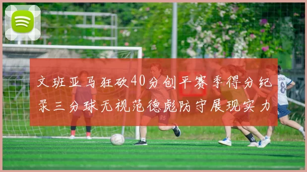 文班亚马狂砍40分创平赛季得分纪录三分球无视范德彪防守展现实力
