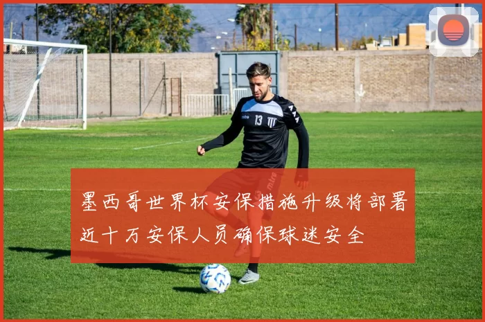 墨西哥世界杯安保措施升级将部署近十万安保人员确保球迷安全