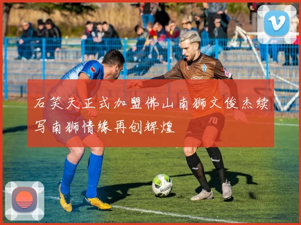 石笑天正式加盟佛山南狮文俊杰续写南狮情缘再创辉煌