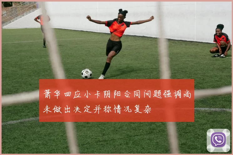 萧华回应小卡阴阳合同问题强调尚未做出决定并称情况复杂