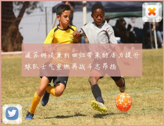 道苏姆谈康利回归带来的活力提升球队士气重燃再战斗志昂扬