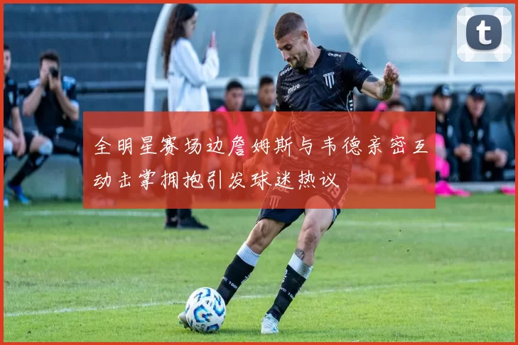 全明星赛场边詹姆斯与韦德亲密互动击掌拥抱引发球迷热议
