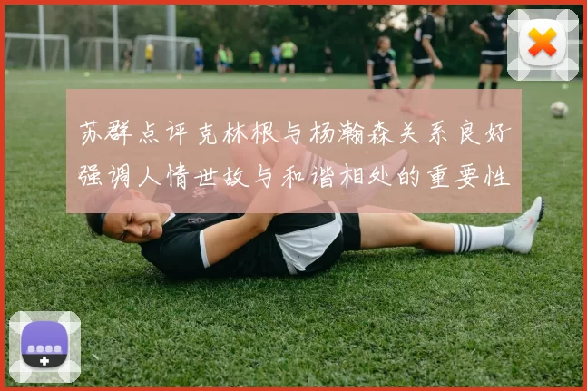 苏群点评克林根与杨瀚森关系良好强调人情世故与和谐相处的重要性