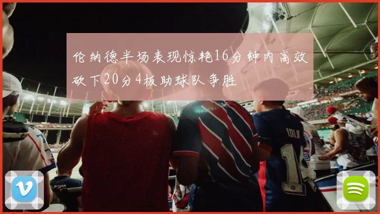 伦纳德半场表现惊艳16分钟内高效砍下20分4板助球队争胜