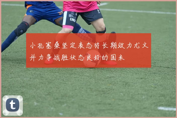 小孔塞桑坚定表态将长期效力尤文并力争战胜状态良好的国米