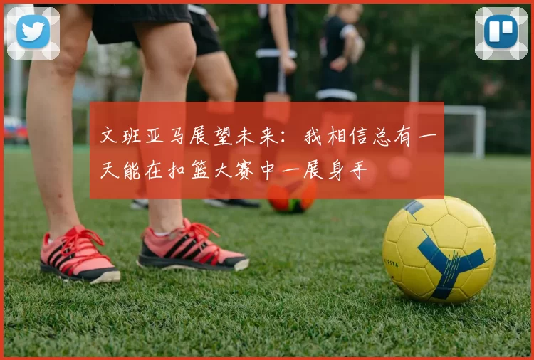 文班亚马展望未来：我相信总有一天能在扣篮大赛中一展身手