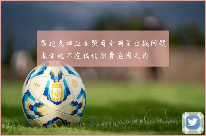 雷迪克回应东契奇全明星出战问题表示这不在我的职责范围之内