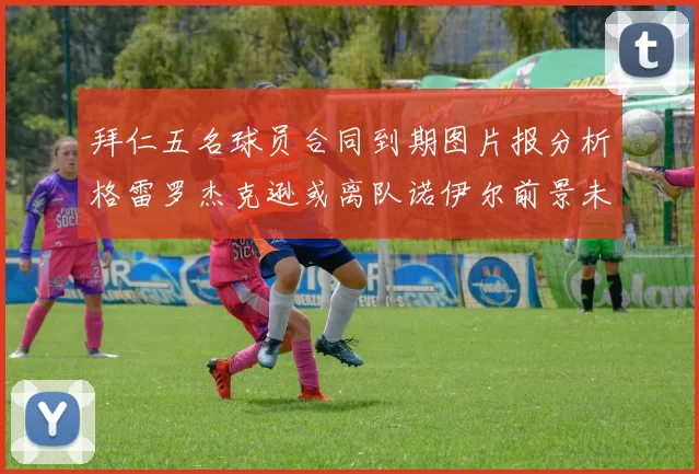 拜仁五名球员合同到期图片报分析格雷罗杰克逊或离队诺伊尔前景未定