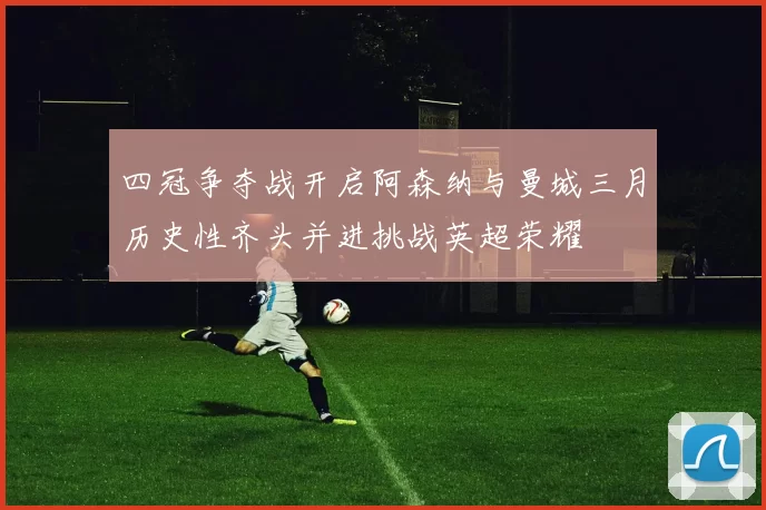 四冠争夺战开启阿森纳与曼城三月历史性齐头并进挑战英超荣耀