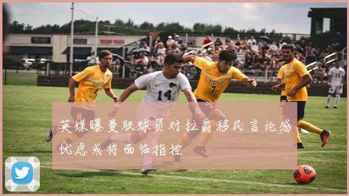英媒曝曼联球员对拉爵移民言论感忧虑或将面临指控