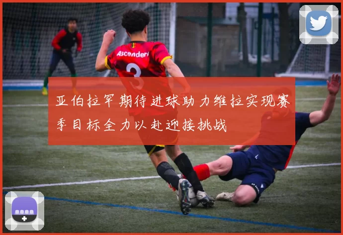 亚伯拉罕期待进球助力维拉实现赛季目标全力以赴迎接挑战