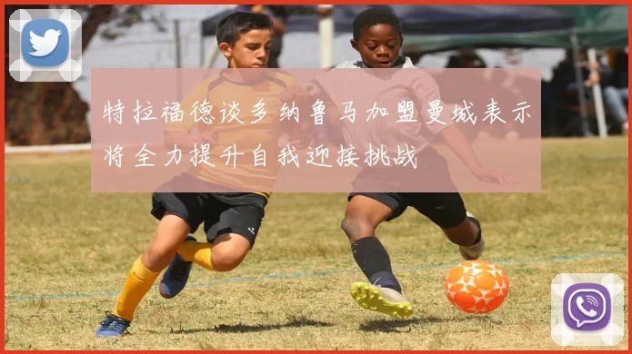 特拉福德谈多纳鲁马加盟曼城表示将全力提升自我迎接挑战