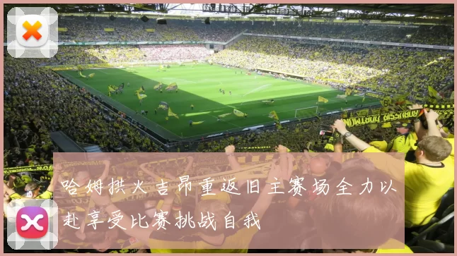 哈姆拱火吉昂重返旧主赛场全力以赴享受比赛挑战自我