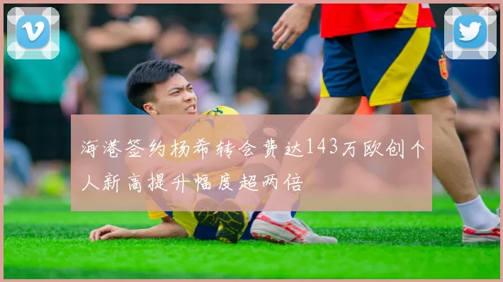海港签约杨希转会费达143万欧创个人新高提升幅度超两倍