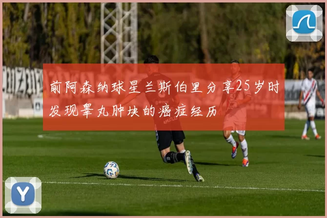 前阿森纳球星兰斯伯里分享25岁时发现睾丸肿块的癌症经历