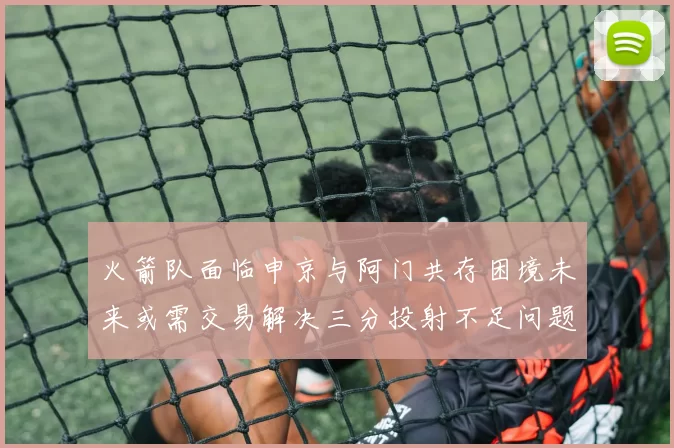火箭队面临申京与阿门共存困境未来或需交易解决三分投射不足问题