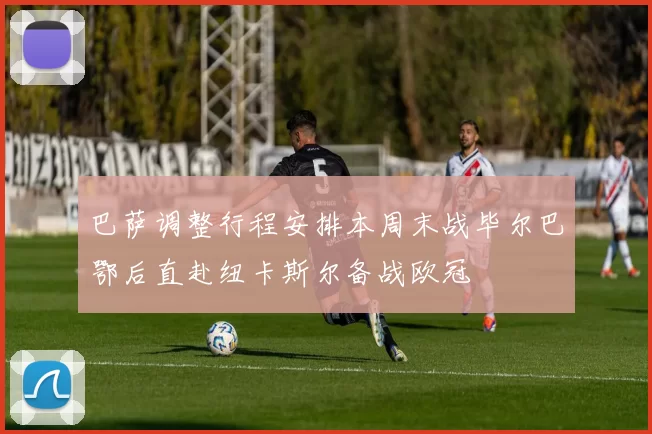 巴萨调整行程安排本周末战毕尔巴鄂后直赴纽卡斯尔备战欧冠