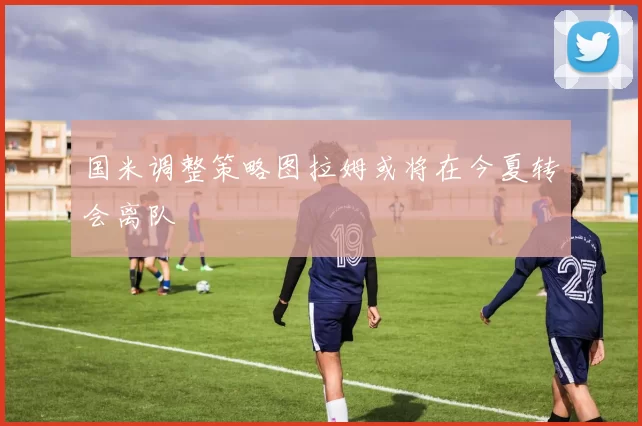 国米调整策略图拉姆或将在今夏转会离队