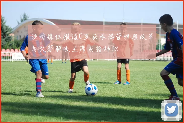 沙特媒体报道C罗获承诺管理层改革与欠薪解决主席或将辞职