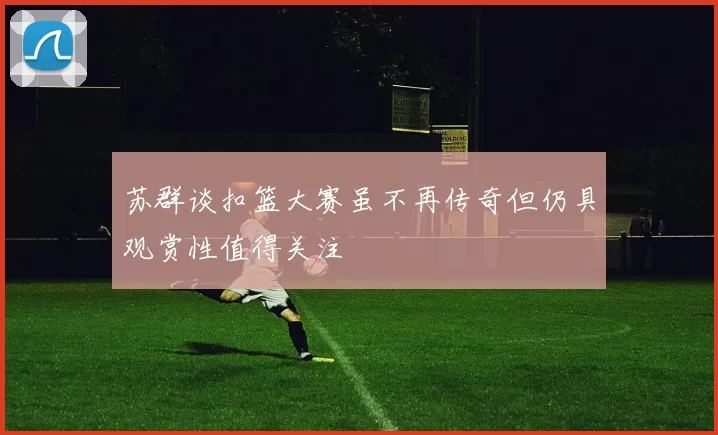 苏群谈扣篮大赛虽不再传奇但仍具观赏性值得关注